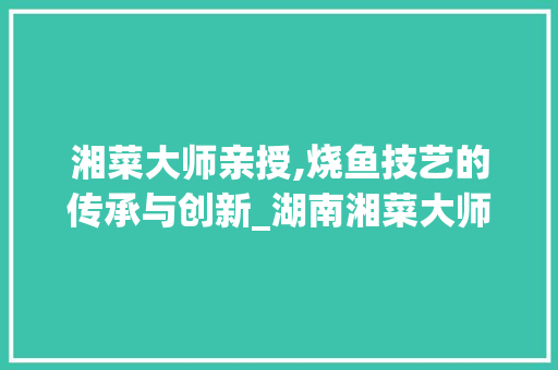 湘菜大师亲授,烧鱼技艺的传承与创新_湖南湘菜大师烧鱼教学视频 湘菜大师亲授,烧鱼技艺的传承与创新_湖南湘菜大师烧鱼教学视频 饮食大全