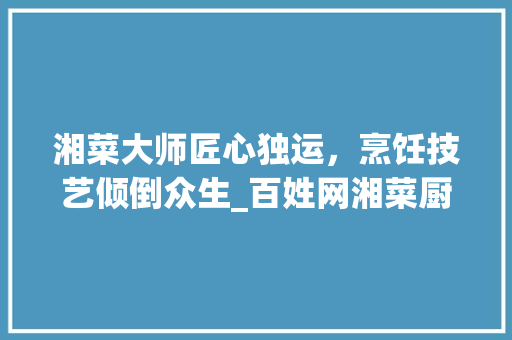 湘菜大师匠心独运，烹饪技艺倾倒众生_百姓网湘菜厨师求职纪实_湘菜厨师求职百姓网 湘菜大师匠心独运，烹饪技艺倾倒众生_百姓网湘菜厨师求职纪实_湘菜厨师求职百姓网 饮食大全