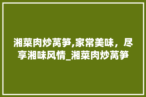 湘菜肉炒莴笋,家常美味，尽享湘味风情_湘菜肉炒莴笋家常做法视频