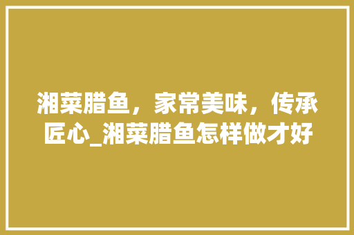 湘菜腊鱼，家常美味，传承匠心_湘菜腊鱼怎样做才好吃视频 湘菜腊鱼，家常美味，传承匠心_湘菜腊鱼怎样做才好吃视频 饮食大全