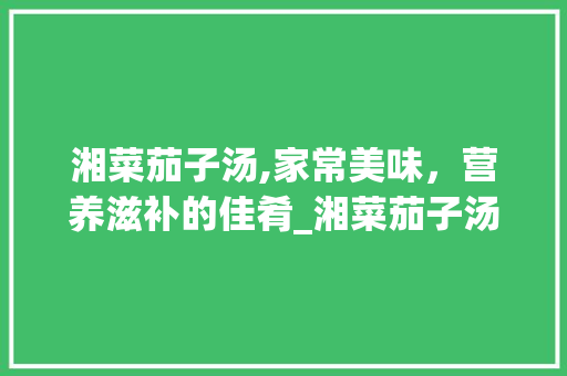 湘菜茄子汤,家常美味，营养滋补的佳肴_湘菜茄子汤的家常做法视频 湘菜茄子汤,家常美味，营养滋补的佳肴_湘菜茄子汤的家常做法视频 饮食大全