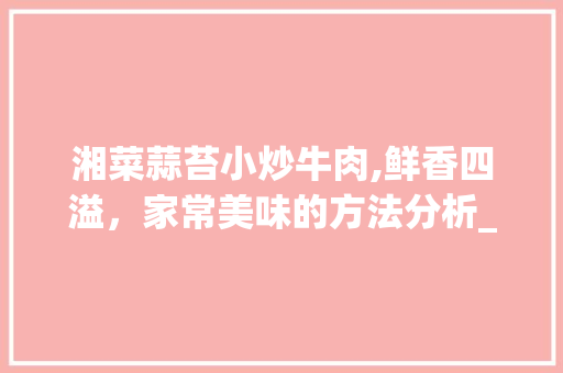 湘菜蒜苔小炒牛肉,鲜香四溢，家常美味的方法分析_湘菜蒜苔小炒牛肉做法视频 湘菜蒜苔小炒牛肉,鲜香四溢，家常美味的方法分析_湘菜蒜苔小炒牛肉做法视频 饮食大全