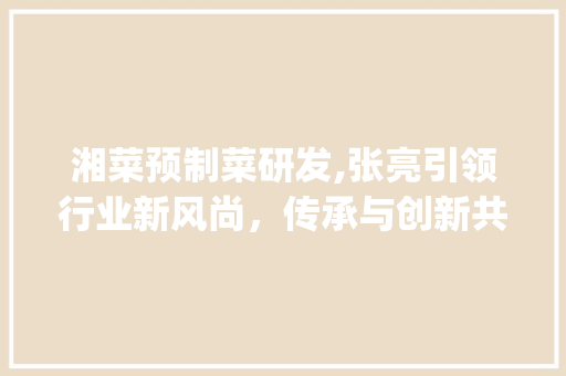 湘菜预制菜研发,张亮引领行业新风尚，传承与创新共舞_湘菜预制菜研发公司张亮 湘菜预制菜研发,张亮引领行业新风尚，传承与创新共舞_湘菜预制菜研发公司张亮 饮食大全