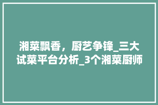 湘菜飘香，厨艺争锋_三大试菜平台分析_3个湘菜厨师试菜平台 湘菜飘香，厨艺争锋_三大试菜平台分析_3个湘菜厨师试菜平台 饮食大全