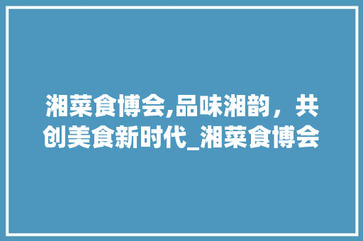 湘菜食博会,品味湘韵，共创美食新时代_湘菜食博会主题名字 湘菜食博会,品味湘韵，共创美食新时代_湘菜食博会主题名字 饮食大全