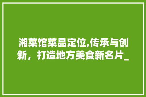 湘菜馆菜品定位,传承与创新，打造地方美食新名片_湘菜馆菜品定位分析 湘菜馆菜品定位,传承与创新，打造地方美食新名片_湘菜馆菜品定位分析 饮食大全