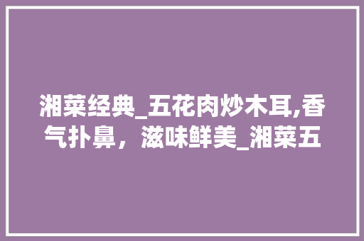 湘菜经典_五花肉炒木耳,香气扑鼻，滋味鲜美_湘菜五花肉炒木耳 湘菜经典_五花肉炒木耳,香气扑鼻，滋味鲜美_湘菜五花肉炒木耳 饮食大全