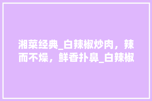 湘菜经典_白辣椒炒肉，辣而不燥，鲜香扑鼻_白辣椒炒肉湘菜怎么做