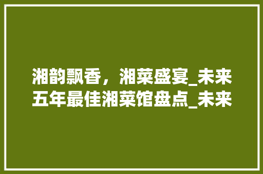 湘韵飘香，湘菜盛宴_未来五年最佳湘菜馆盘点_未来5年最好的湘菜馆 湘韵飘香，湘菜盛宴_未来五年最佳湘菜馆盘点_未来5年最好的湘菜馆 饮食大全