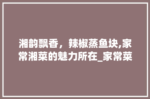 湘韵飘香，辣椒蒸鱼块,家常湘菜的魅力所在_家常菜湘菜辣椒蒸鱼块 湘韵飘香，辣椒蒸鱼块,家常湘菜的魅力所在_家常菜湘菜辣椒蒸鱼块 饮食大全