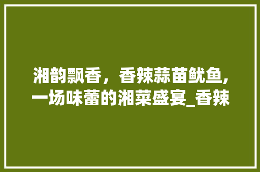 湘韵飘香，香辣蒜苗鱿鱼,一场味蕾的湘菜盛宴_香辣蒜苗鱿鱼湘菜做法大全 湘韵飘香，香辣蒜苗鱿鱼,一场味蕾的湘菜盛宴_香辣蒜苗鱿鱼湘菜做法大全 饮食大全