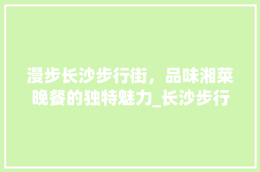 漫步长沙步行街，品味湘菜晚餐的独特魅力_长沙步行街晚餐湘菜餐厅 漫步长沙步行街，品味湘菜晚餐的独特魅力_长沙步行街晚餐湘菜餐厅 饮食大全