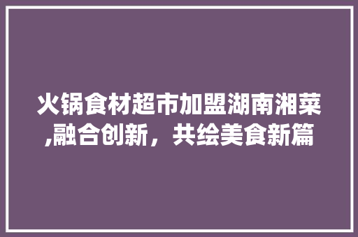 火锅食材超市加盟湖南湘菜,融合创新，共绘美食新篇章_火锅食材超市加盟湖南湘菜 火锅食材超市加盟湖南湘菜,融合创新，共绘美食新篇章_火锅食材超市加盟湖南湘菜 饮食大全