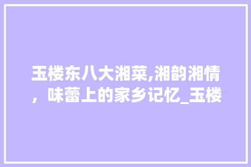 玉楼东八大湘菜,湘韵湘情，味蕾上的家乡记忆_玉楼东八大湘菜 玉楼东八大湘菜,湘韵湘情，味蕾上的家乡记忆_玉楼东八大湘菜 饮食大全