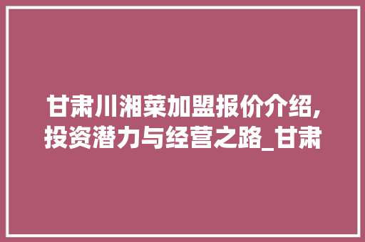 甘肃川湘菜加盟报价介绍,投资潜力与经营之路_甘肃川湘菜加盟报价表 甘肃川湘菜加盟报价介绍,投资潜力与经营之路_甘肃川湘菜加盟报价表 饮食大全