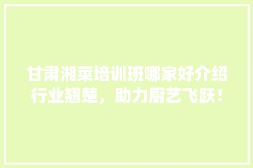 甘肃湘菜培训班哪家好介绍行业翘楚，助力厨艺飞跃！_甘肃湘菜培训班哪家好 甘肃湘菜培训班哪家好介绍行业翘楚，助力厨艺飞跃！_甘肃湘菜培训班哪家好 饮食大全