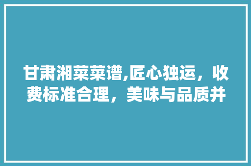 甘肃湘菜菜谱,匠心独运，收费标准合理，美味与品质并存_甘肃湘菜菜谱怎么收费的 甘肃湘菜菜谱,匠心独运，收费标准合理，美味与品质并存_甘肃湘菜菜谱怎么收费的 饮食大全