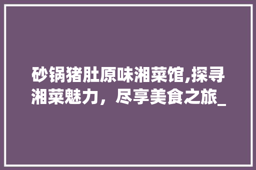 砂锅猪肚原味湘菜馆,探寻湘菜魅力，尽享美食之旅_砂锅猪肚原味湘菜馆 砂锅猪肚原味湘菜馆,探寻湘菜魅力，尽享美食之旅_砂锅猪肚原味湘菜馆 饮食大全