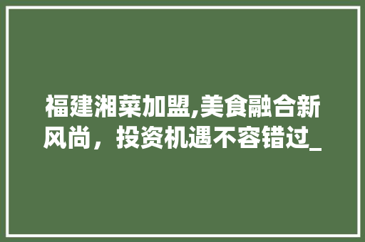 福建湘菜加盟,美食融合新风尚，投资机遇不容错过_福建湘菜加盟怎么样啊 福建湘菜加盟,美食融合新风尚，投资机遇不容错过_福建湘菜加盟怎么样啊 饮食大全