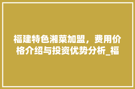 福建特色湘菜加盟，费用价格介绍与投资优势分析_福建特色湘菜加盟费用价格 福建特色湘菜加盟，费用价格介绍与投资优势分析_福建特色湘菜加盟费用价格 饮食大全