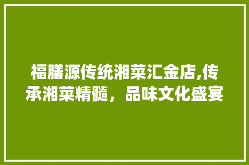 福膳源传统湘菜汇金店,传承湘菜精髓，品味文化盛宴_福膳源传统湘菜汇金店 福膳源传统湘菜汇金店,传承湘菜精髓，品味文化盛宴_福膳源传统湘菜汇金店 饮食大全