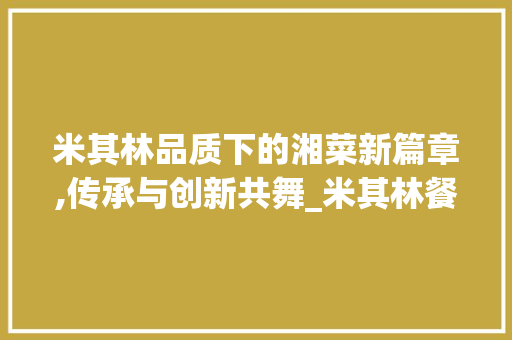 米其林品质下的湘菜新篇章,传承与创新共舞_米其林餐厅做湘菜怎么样 米其林品质下的湘菜新篇章,传承与创新共舞_米其林餐厅做湘菜怎么样 饮食大全
