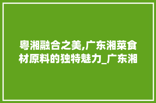 粤湘融合之美,广东湘菜食材原料的独特魅力_广东湘菜食材原料有哪些 粤湘融合之美,广东湘菜食材原料的独特魅力_广东湘菜食材原料有哪些 饮食大全