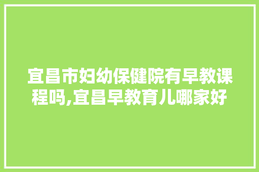 宜昌市妇幼保健院有早教课程吗,宜昌早教育儿哪家好一点