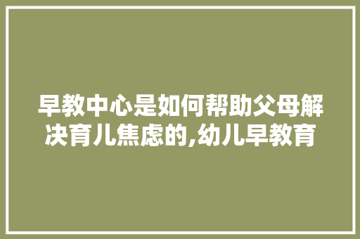 早教中心是如何帮助父母解决育儿焦虑的,幼儿早教育儿分享心得体会