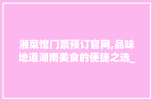湘菜馆门票预订官网,品味地道湖南美食的便捷之选_湘菜馆门票预订官网 湘菜馆门票预订官网,品味地道湖南美食的便捷之选_湘菜馆门票预订官网 饮食大全