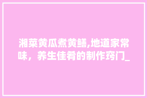 湘菜黄瓜煮黄鳝,地道家常味，养生佳肴的制作窍门_湘菜黄瓜煮黄鳝的做法窍门 湘菜黄瓜煮黄鳝,地道家常味，养生佳肴的制作窍门_湘菜黄瓜煮黄鳝的做法窍门 饮食大全