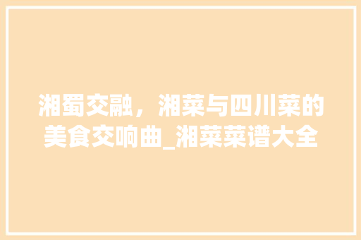 湘蜀交融，湘菜与四川菜的美食交响曲_湘菜菜谱大全四川 湘蜀交融，湘菜与四川菜的美食交响曲_湘菜菜谱大全四川 饮食大全