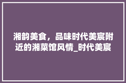 湘韵美食，品味时代美宸附近的湘菜馆风情_时代美宸附近的湘菜馆 湘韵美食，品味时代美宸附近的湘菜馆风情_时代美宸附近的湘菜馆 饮食大全