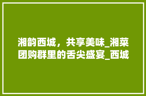 湘韵西城，共享美味_湘菜团购群里的舌尖盛宴_西城区湘菜团购群 湘韵西城，共享美味_湘菜团购群里的舌尖盛宴_西城区湘菜团购群 饮食大全