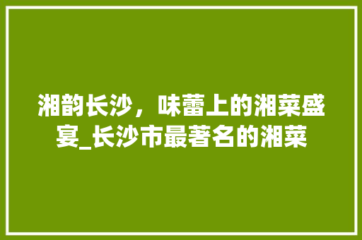 湘韵长沙，味蕾上的湘菜盛宴_长沙市最著名的湘菜 湘韵长沙，味蕾上的湘菜盛宴_长沙市最著名的湘菜 饮食大全