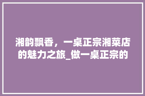 湘韵飘香，一桌正宗湘菜店的魅力之旅_做一桌正宗的湘菜店 湘韵飘香，一桌正宗湘菜店的魅力之旅_做一桌正宗的湘菜店 饮食大全