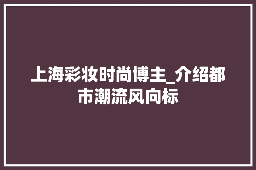 上海彩妆时尚博主_介绍都市潮流风向标 综合便民