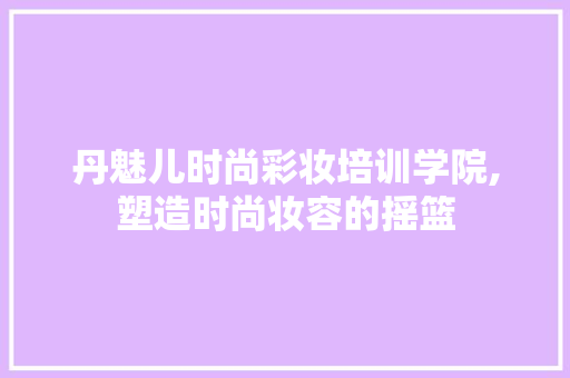 丹魅儿时尚彩妆培训学院,塑造时尚妆容的摇篮 母婴育儿