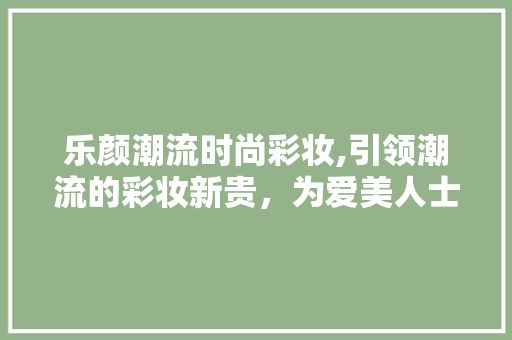 乐颜潮流时尚彩妆,引领潮流的彩妆新贵，为爱美人士量身定制美丽体验 婚姻情感