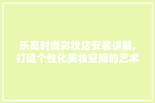 乐高时尚彩妆店安装讲解,打造个性化美妆空间的艺术之旅 美体修身