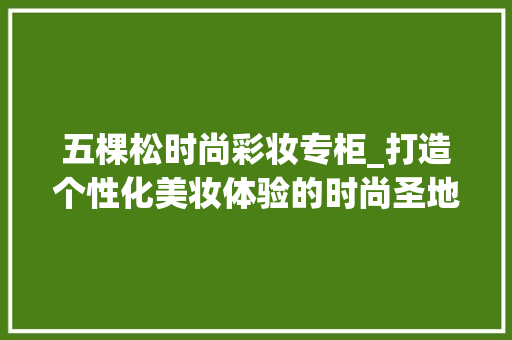 五棵松时尚彩妆专柜_打造个性化美妆体验的时尚圣地 饮食大全