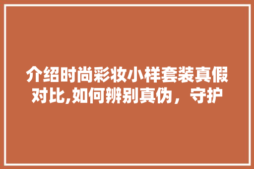 介绍时尚彩妆小样套装真假对比,如何辨别真伪，守护美丽投资 美体修身