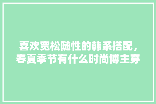 喜欢宽松随性的韩系搭配，春夏季节有什么时尚博主穿搭值得推荐吗,静以修身毛笔书法作品 喜欢宽松随性的韩系搭配，春夏季节有什么时尚博主穿搭值得推荐吗,静以修身毛笔书法作品 综合便民