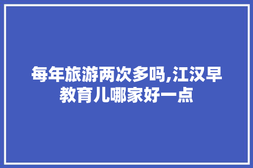 每年旅游两次多吗,江汉早教育儿哪家好一点 每年旅游两次多吗,江汉早教育儿哪家好一点 综合便民