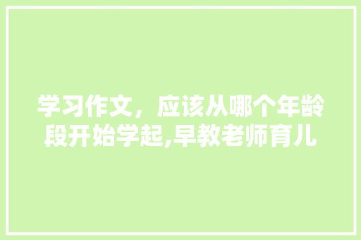 学习作文，应该从哪个年龄段开始学起,早教老师育儿分享 学习作文，应该从哪个年龄段开始学起,早教老师育儿分享 母婴育儿