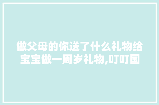 做父母的你送了什么礼物给宝宝做一周岁礼物,叮叮国际早教 做父母的你送了什么礼物给宝宝做一周岁礼物,叮叮国际早教 婚姻情感