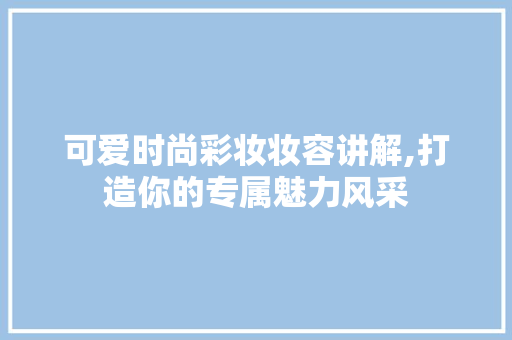 可爱时尚彩妆妆容讲解,打造你的专属魅力风采 婚姻情感
