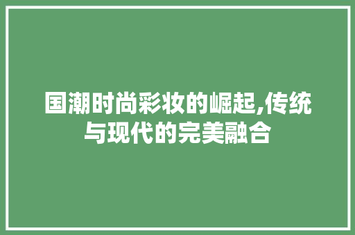 国潮时尚彩妆的崛起,传统与现代的完美融合 饮食大全