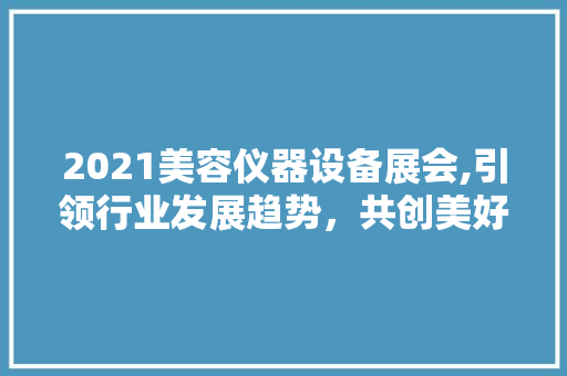 2021美容仪器设备展会,引领行业发展趋势，共创美好未来