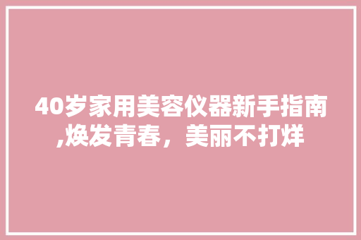 40岁家用美容仪器新手指南,焕发青春，美丽不打烊 饮食大全